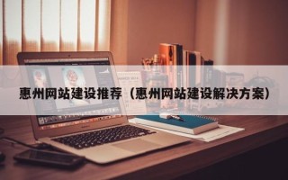 东至惠州网站建设推荐（惠州网站建设解决方案）