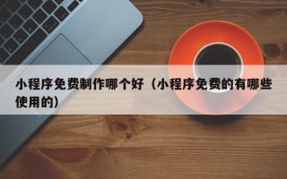 东至小程序免费制作哪个好（小程序免费的有哪些使用的）